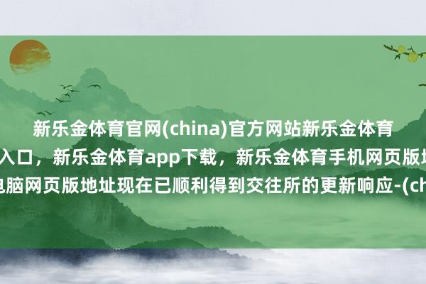 新乐金体育官网(china)官方网站新乐金体育官网中国)官方网站登录入口，新乐金体育app下载，新乐金体育手机网页版地址，新乐金体育电脑网页版地址现在已顺利得到交往所的更新响应-(china)官方网站新乐金体育官网中国)官方网站登录入口