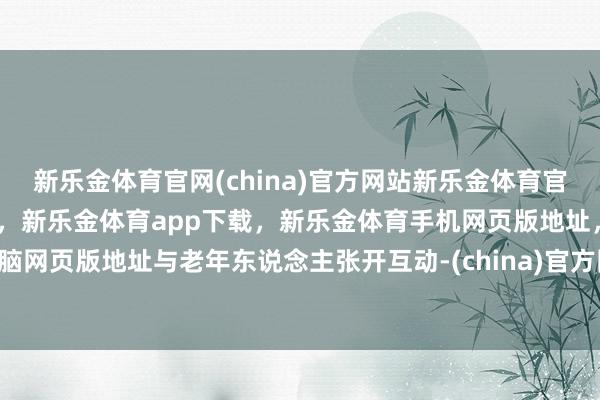 新乐金体育官网(china)官方网站新乐金体育官网中国)官方网站登录入口，新乐金体育app下载，新乐金体育手机网页版地址，新乐金体育电脑网页版地址与老年东说念主张开互动-(china)官方网站新乐金体育官网中国)官方网站登录入口