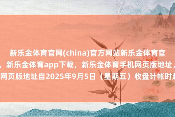 新乐金体育官网(china)官方网站新乐金体育官网中国)官方网站登录入口，新乐金体育app下载，新乐金体育手机网页版地址，新乐金体育电脑网页版地址　　自2025年9月5日（星期五）收盘计帐时起-(china)官方网站新乐金体育官网中国)官方网站登录入口