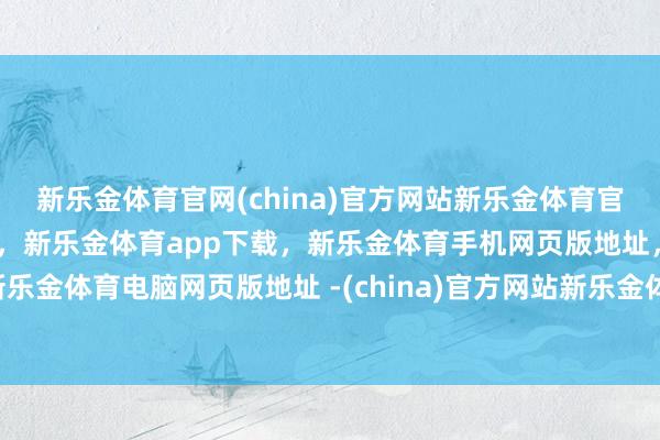 新乐金体育官网(china)官方网站新乐金体育官网中国)官方网站登录入口，新乐金体育app下载，新乐金体育手机网页版地址，新乐金体育电脑网页版地址 -(china)官方网站新乐金体育官网中国)官方网站登录入口