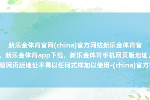 新乐金体育官网(china)官方网站新乐金体育官网中国)官方网站登录入口，新乐金体育app下载，新乐金体育手机网页版地址，新乐金体育电脑网页版地址不得以任何式样加以使用-(china)官方网站新乐金体育官网中国)官方网站登录入口