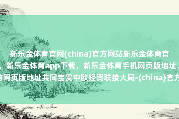 新乐金体育官网(china)官方网站新乐金体育官网中国)官方网站登录入口,新乐金体育app下载,新乐金体育手机网页版地址,新乐金体育电脑网页版地址共同宝贵中欧经贸联接大局-(china)官方网站新乐金体育官网中国)官方网站登录入口