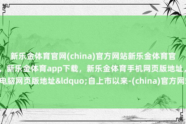 新乐金体育官网(china)官方网站新乐金体育官网中国)官方网站登录入口,新乐金体育app下载,新乐金体育手机网页版地址,新乐金体育电脑网页版地址“自上市以来-(china)官方网站新乐金体育官网中国)官方网站登录入口