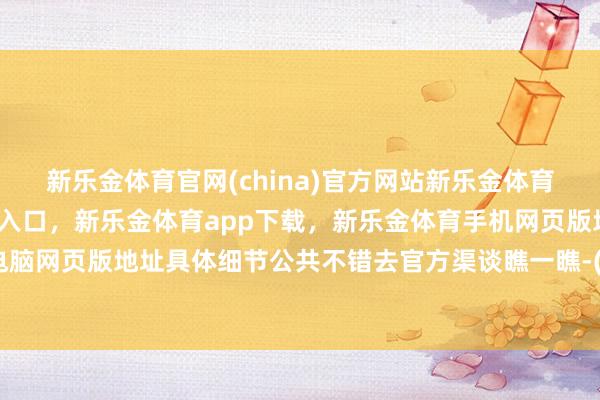 新乐金体育官网(china)官方网站新乐金体育官网中国)官方网站登录入口，新乐金体育app下载，新乐金体育手机网页版地址，新乐金体育电脑网页版地址具体细节公共不错去官方渠谈瞧一瞧-(china)官方网站新乐金体育官网中国)官方网站登录入口