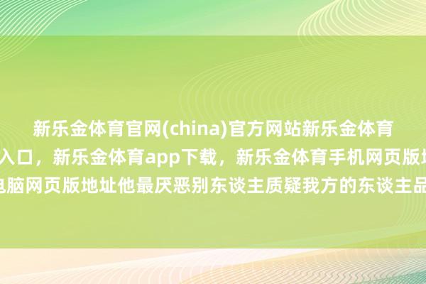 新乐金体育官网(china)官方网站新乐金体育官网中国)官方网站登录入口，新乐金体育app下载，新乐金体育手机网页版地址，新乐金体育电脑网页版地址他最厌恶别东谈主质疑我方的东谈主品-(china)官方网站新乐金体育官网中国)官方网站登录入口