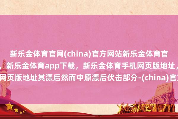 新乐金体育官网(china)官方网站新乐金体育官网中国)官方网站登录入口,新乐金体育app下载,新乐金体育手机网页版地址,新乐金体育电脑网页版地址其漂后然而中原漂后伏击部分-(china)官方网站新乐金体育官网中国)官方网站登录入口