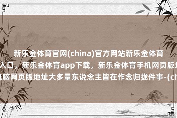 新乐金体育官网(china)官方网站新乐金体育官网中国)官方网站登录入口，新乐金体育app下载，新乐金体育手机网页版地址，新乐金体育电脑网页版地址大多量东说念主皆在作念归拢件事-(china)官方网站新乐金体育官网中国)官方网站登录入口
