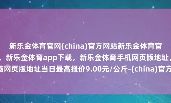 新乐金体育官网(china)官方网站新乐金体育官网中国)官方网站登录入口,新乐金体育app下载,新乐金体育手机网页版地址,新乐金体育电脑网页版地址当日最高报价9.00元/公斤-(china)官方网站新乐金体育官网中国)官方网站登录入口