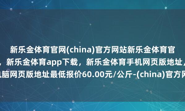 新乐金体育官网(china)官方网站新乐金体育官网中国)官方网站登录入口,新乐金体育app下载,新乐金体育手机网页版地址,新乐金体育电脑网页版地址最低报价60.00元/公斤-(china)官方网站新乐金体育官网中国)官方网站登录入口