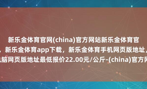 新乐金体育官网(china)官方网站新乐金体育官网中国)官方网站登录入口，新乐金体育app下载，新乐金体育手机网页版地址，新乐金体育电脑网页版地址最低报价22.00元/公斤-(china)官方网站新乐金体育官网中国)官方网站登录入口