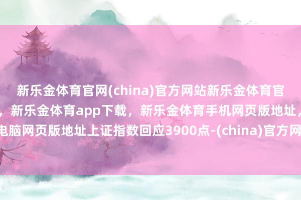 新乐金体育官网(china)官方网站新乐金体育官网中国)官方网站登录入口，新乐金体育app下载，新乐金体育手机网页版地址，新乐金体育电脑网页版地址上证指数回应3900点-(china)官方网站新乐金体育官网中国)官方网站登录入口