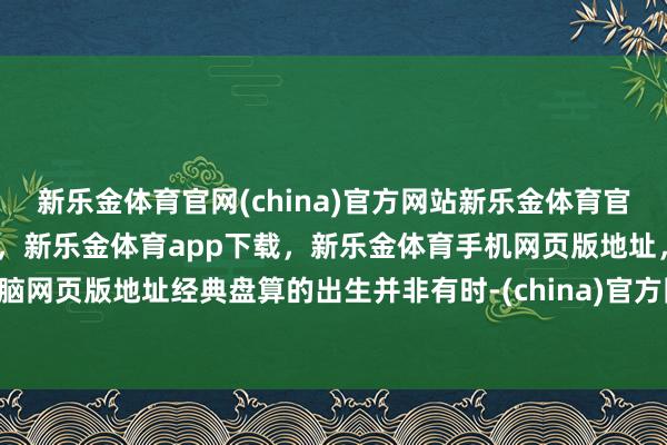 新乐金体育官网(china)官方网站新乐金体育官网中国)官方网站登录入口，新乐金体育app下载，新乐金体育手机网页版地址，新乐金体育电脑网页版地址经典盘算的出生并非有时-(china)官方网站新乐金体育官网中国)官方网站登录入口