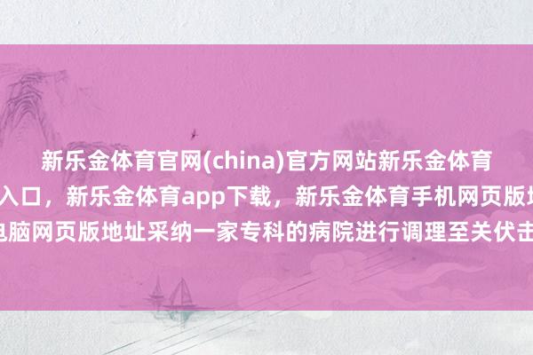 新乐金体育官网(china)官方网站新乐金体育官网中国)官方网站登录入口，新乐金体育app下载，新乐金体育手机网页版地址，新乐金体育电脑网页版地址采纳一家专科的病院进行调理至关伏击-(china)官方网站新乐金体育官网中国)官方网站登录入口