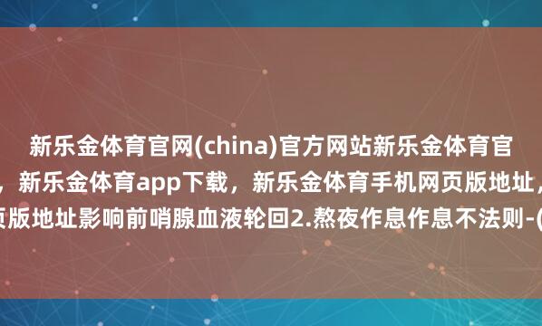 新乐金体育官网(china)官方网站新乐金体育官网中国)官方网站登录入口，新乐金体育app下载，新乐金体育手机网页版地址，新乐金体育电脑网页版地址影响前哨腺血液轮回2.熬夜作息作息不法则-(china)官方网站新乐金体育官网中国)官方网站登录入口