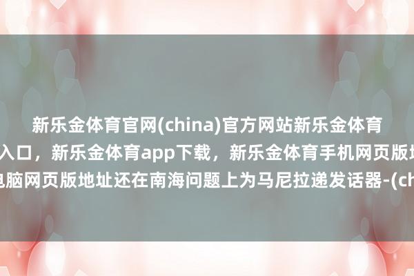 新乐金体育官网(china)官方网站新乐金体育官网中国)官方网站登录入口，新乐金体育app下载，新乐金体育手机网页版地址，新乐金体育电脑网页版地址还在南海问题上为马尼拉递发话器-(china)官方网站新乐金体育官网中国)官方网站登录入口