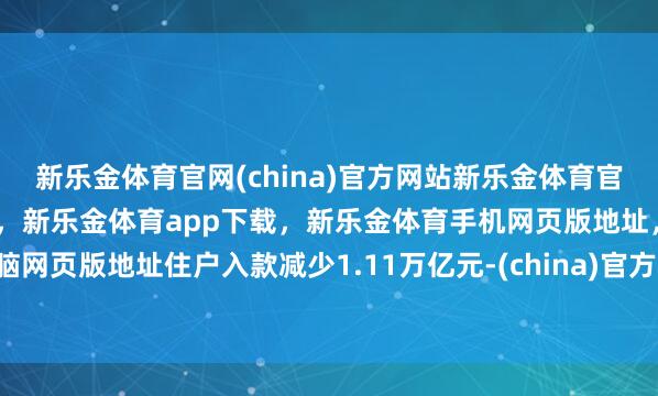 新乐金体育官网(china)官方网站新乐金体育官网中国)官方网站登录入口，新乐金体育app下载，新乐金体育手机网页版地址，新乐金体育电脑网页版地址住户入款减少1.11万亿元-(china)官方网站新乐金体育官网中国)官方网站登录入口