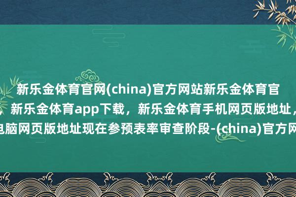 新乐金体育官网(china)官方网站新乐金体育官网中国)官方网站登录入口，新乐金体育app下载，新乐金体育手机网页版地址，新乐金体育电脑网页版地址现在参预表率审查阶段-(china)官方网站新乐金体育官网中国)官方网站登录入口
