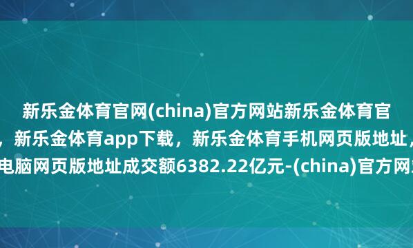 新乐金体育官网(china)官方网站新乐金体育官网中国)官方网站登录入口，新乐金体育app下载，新乐金体育手机网页版地址，新乐金体育电脑网页版地址成交额6382.22亿元-(china)官方网站新乐金体育官网中国)官方网站登录入口