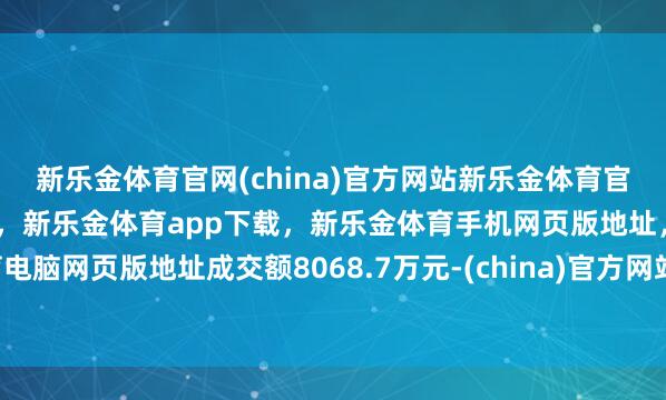 新乐金体育官网(china)官方网站新乐金体育官网中国)官方网站登录入口，新乐金体育app下载，新乐金体育手机网页版地址，新乐金体育电脑网页版地址成交额8068.7万元-(china)官方网站新乐金体育官网中国)官方网站登录入口
