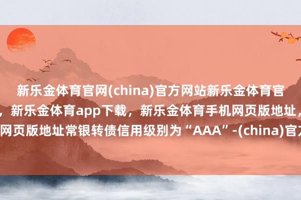 新乐金体育官网(china)官方网站新乐金体育官网中国)官方网站登录入口，新乐金体育app下载，新乐金体育手机网页版地址，新乐金体育电脑网页版地址常银转债信用级别为“AAA”-(china)官方网站新乐金体育官网中国)官方网站登录入口