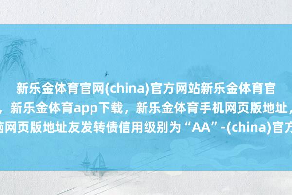 新乐金体育官网(china)官方网站新乐金体育官网中国)官方网站登录入口，新乐金体育app下载，新乐金体育手机网页版地址，新乐金体育电脑网页版地址友发转债信用级别为“AA”-(china)官方网站新乐金体育官网中国)官方网站登录入口