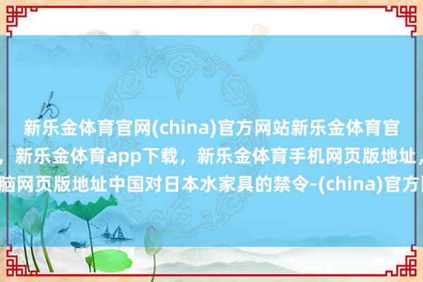 新乐金体育官网(china)官方网站新乐金体育官网中国)官方网站登录入口，新乐金体育app下载，新乐金体育手机网页版地址，新乐金体育电脑网页版地址中国对日本水家具的禁令-(china)官方网站新乐金体育官网中国)官方网站登录入口