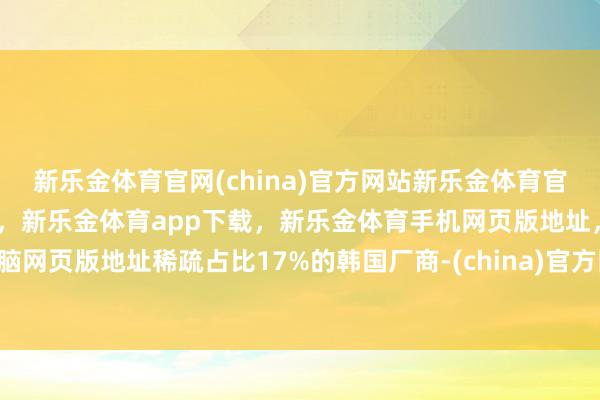 新乐金体育官网(china)官方网站新乐金体育官网中国)官方网站登录入口，新乐金体育app下载，新乐金体育手机网页版地址，新乐金体育电脑网页版地址稀疏占比17%的韩国厂商-(china)官方网站新乐金体育官网中国)官方网站登录入口