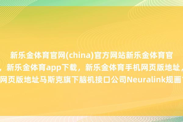 新乐金体育官网(china)官方网站新乐金体育官网中国)官方网站登录入口，新乐金体育app下载，新乐金体育手机网页版地址，新乐金体育电脑网页版地址马斯克旗下脑机接口公司Neuralink规画10月份开动意念转语音教育-(china)官方网站新乐金体育官网中国)官方网站登录入口