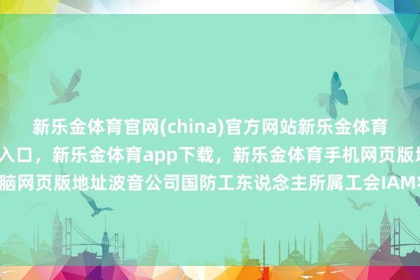 新乐金体育官网(china)官方网站新乐金体育官网中国)官方网站登录入口，新乐金体育app下载，新乐金体育手机网页版地址，新乐金体育电脑网页版地址波音公司国防工东说念主所属工会IAM将向公司递交对于劳资干系的料理决议提议-(china)官方网站新乐金体育官网中国)官方网站登录入口