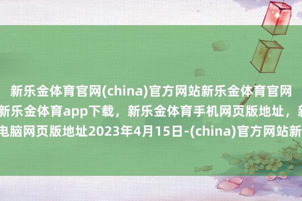 新乐金体育官网(china)官方网站新乐金体育官网中国)官方网站登录入口，新乐金体育app下载，新乐金体育手机网页版地址，新乐金体育电脑网页版地址　　2023年4月15日-(china)官方网站新乐金体育官网中国)官方网站登录入口