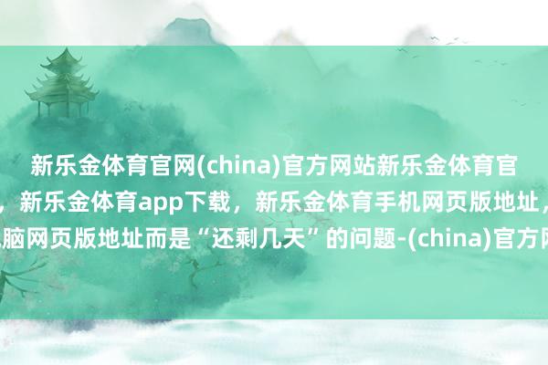 新乐金体育官网(china)官方网站新乐金体育官网中国)官方网站登录入口，新乐金体育app下载，新乐金体育手机网页版地址，新乐金体育电脑网页版地址而是“还剩几天”的问题-(china)官方网站新乐金体育官网中国)官方网站登录入口