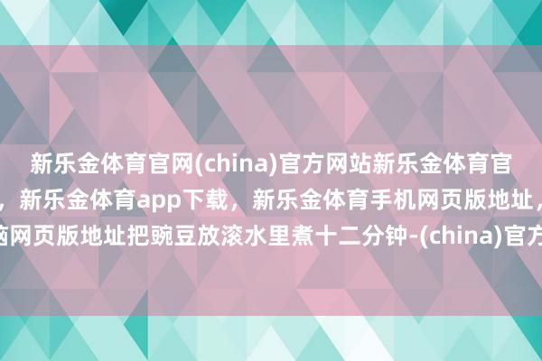 新乐金体育官网(china)官方网站新乐金体育官网中国)官方网站登录入口，新乐金体育app下载，新乐金体育手机网页版地址，新乐金体育电脑网页版地址把豌豆放滚水里煮十二分钟-(china)官方网站新乐金体育官网中国)官方网站登录入口