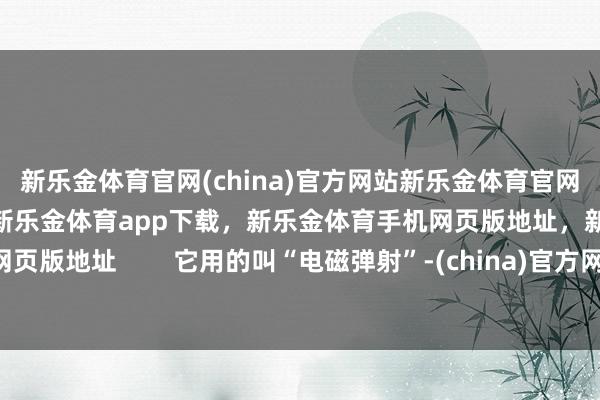 新乐金体育官网(china)官方网站新乐金体育官网中国)官方网站登录入口，新乐金体育app下载，新乐金体育手机网页版地址，新乐金体育电脑网页版地址        它用的叫“电磁弹射”-(china)官方网站新乐金体育官网中国)官方网站登录入口