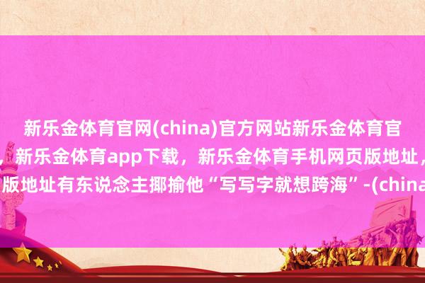 新乐金体育官网(china)官方网站新乐金体育官网中国)官方网站登录入口，新乐金体育app下载，新乐金体育手机网页版地址，新乐金体育电脑网页版地址有东说念主揶揄他“写写字就想跨海”-(china)官方网站新乐金体育官网中国)官方网站登录入口