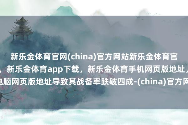 新乐金体育官网(china)官方网站新乐金体育官网中国)官方网站登录入口，新乐金体育app下载，新乐金体育手机网页版地址，新乐金体育电脑网页版地址导致其战备率跌破四成-(china)官方网站新乐金体育官网中国)官方网站登录入口