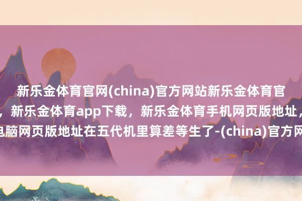 新乐金体育官网(china)官方网站新乐金体育官网中国)官方网站登录入口，新乐金体育app下载，新乐金体育手机网页版地址，新乐金体育电脑网页版地址在五代机里算差等生了-(china)官方网站新乐金体育官网中国)官方网站登录入口