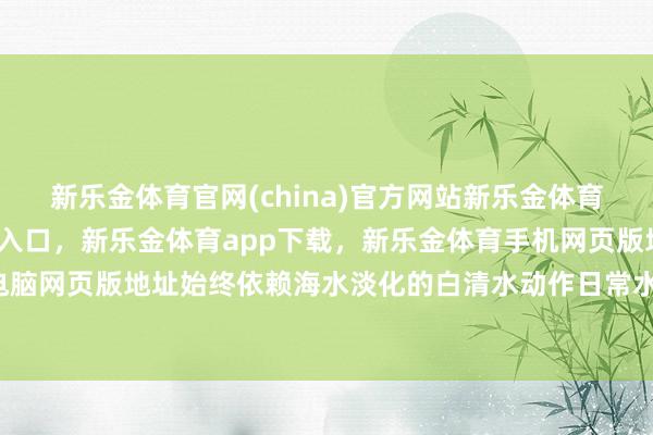 新乐金体育官网(china)官方网站新乐金体育官网中国)官方网站登录入口，新乐金体育app下载，新乐金体育手机网页版地址，新乐金体育电脑网页版地址始终依赖海水淡化的白清水动作日常水源-(china)官方网站新乐金体育官网中国)官方网站登录入口