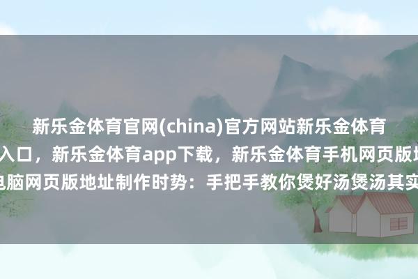 新乐金体育官网(china)官方网站新乐金体育官网中国)官方网站登录入口，新乐金体育app下载，新乐金体育手机网页版地址，新乐金体育电脑网页版地址制作时势：手把手教你煲好汤煲汤其实很简便-(china)官方网站新乐金体育官网中国)官方网站登录入口