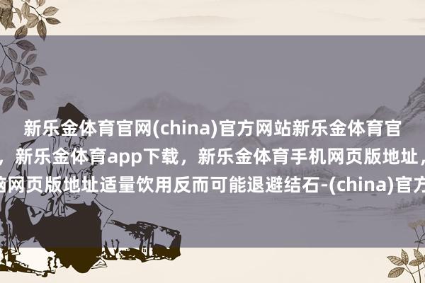 新乐金体育官网(china)官方网站新乐金体育官网中国)官方网站登录入口,新乐金体育app下载,新乐金体育手机网页版地址,新乐金体育电脑网页版地址适量饮用反而可能退避结石-(china)官方网站新乐金体育官网中国)官方网站登录入口