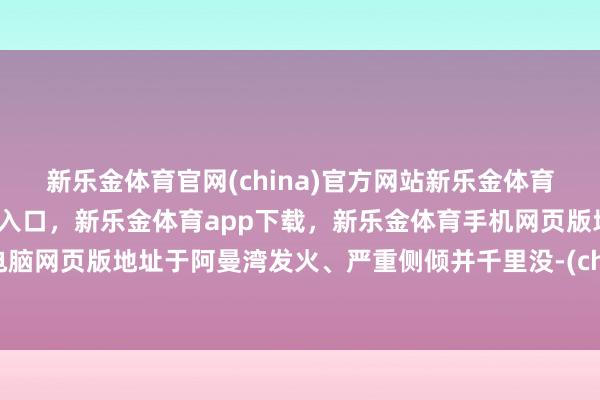 新乐金体育官网(china)官方网站新乐金体育官网中国)官方网站登录入口,新乐金体育app下载,新乐金体育手机网页版地址,新乐金体育电脑网页版地址于阿曼湾发火、严重侧倾并千里没-(china)官方网站新乐金体育官网中国)官方网站登录入口