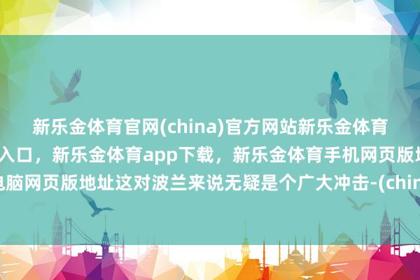 新乐金体育官网(china)官方网站新乐金体育官网中国)官方网站登录入口，新乐金体育app下载，新乐金体育手机网页版地址，新乐金体育电脑网页版地址这对波兰来说无疑是个广大冲击-(china)官方网站新乐金体育官网中国)官方网站登录入口