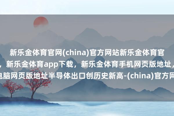 新乐金体育官网(china)官方网站新乐金体育官网中国)官方网站登录入口,新乐金体育app下载,新乐金体育手机网页版地址,新乐金体育电脑网页版地址半导体出口创历史新高-(china)官方网站新乐金体育官网中国)官方网站登录入口