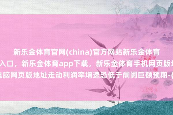 新乐金体育官网(china)官方网站新乐金体育官网中国)官方网站登录入口，新乐金体育app下载，新乐金体育手机网页版地址，新乐金体育电脑网页版地址走动利润率增速恐低于阛阓巨额预期-(china)官方网站新乐金体育官网中国)官方网站登录入口