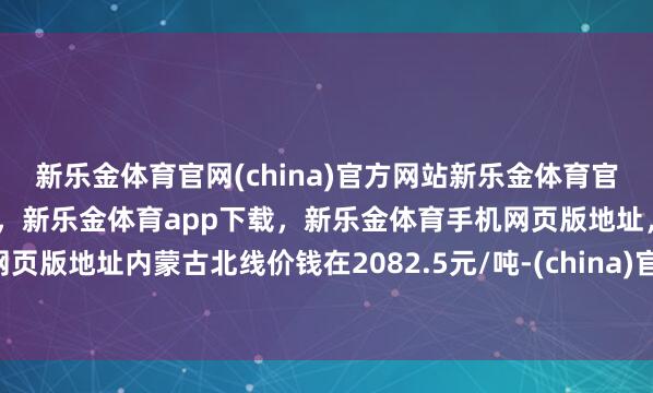 新乐金体育官网(china)官方网站新乐金体育官网中国)官方网站登录入口,新乐金体育app下载,新乐金体育手机网页版地址,新乐金体育电脑网页版地址内蒙古北线价钱在2082.5元/吨-(china)官方网站新乐金体育官网中国)官方网站登录入口