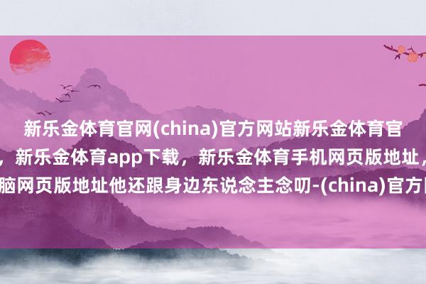 新乐金体育官网(china)官方网站新乐金体育官网中国)官方网站登录入口，新乐金体育app下载，新乐金体育手机网页版地址，新乐金体育电脑网页版地址他还跟身边东说念主念叨-(china)官方网站新乐金体育官网中国)官方网站登录入口