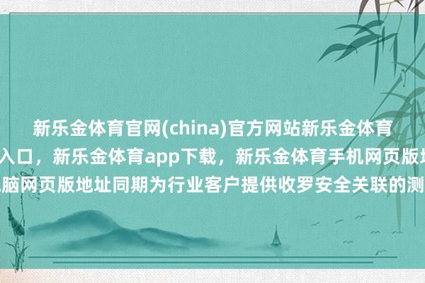 新乐金体育官网(china)官方网站新乐金体育官网中国)官方网站登录入口，新乐金体育app下载，新乐金体育手机网页版地址，新乐金体育电脑网页版地址同期为行业客户提供收罗安全关联的测评及评估干事-(china)官方网站新乐金体育官网中国)官方网站登录入口