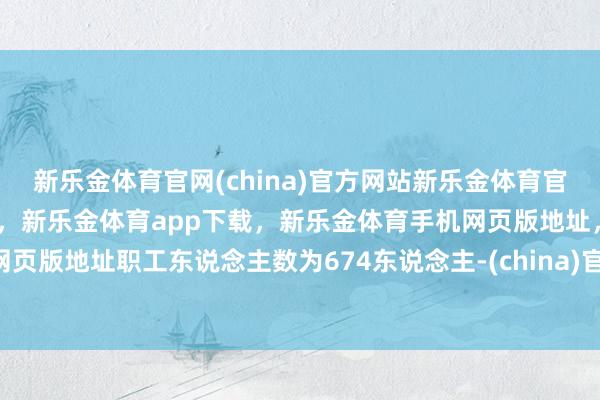 新乐金体育官网(china)官方网站新乐金体育官网中国)官方网站登录入口，新乐金体育app下载，新乐金体育手机网页版地址，新乐金体育电脑网页版地址职工东说念主数为674东说念主-(china)官方网站新乐金体育官网中国)官方网站登录入口