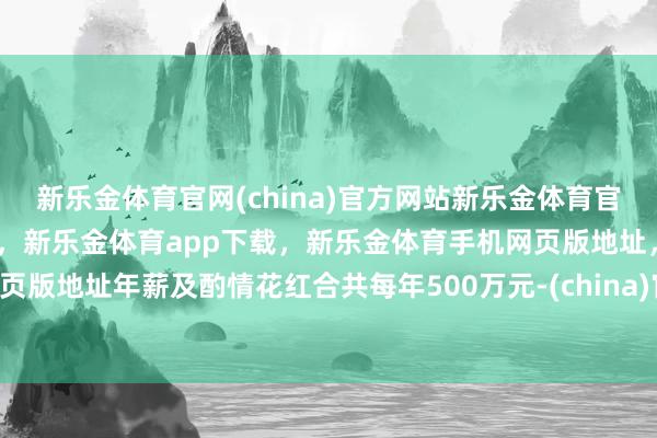新乐金体育官网(china)官方网站新乐金体育官网中国)官方网站登录入口，新乐金体育app下载，新乐金体育手机网页版地址，新乐金体育电脑网页版地址年薪及酌情花红合共每年500万元-(china)官方网站新乐金体育官网中国)官方网站登录入口