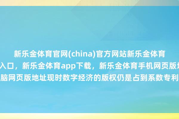 新乐金体育官网(china)官方网站新乐金体育官网中国)官方网站登录入口，新乐金体育app下载，新乐金体育手机网页版地址，新乐金体育电脑网页版地址现时数字经济的版权仍是占到系数专利苦求的三分之一-(china)官方网站新乐金体育官网中国)官方网站登录入口