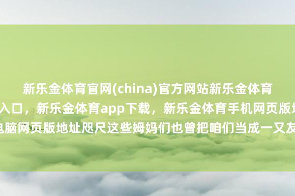 新乐金体育官网(china)官方网站新乐金体育官网中国)官方网站登录入口,新乐金体育app下载,新乐金体育手机网页版地址,新乐金体育电脑网页版地址咫尺这些姆妈们也曾把咱们当成一又友了-(china)官方网站新乐金体育官网中国)官方网站登录入口